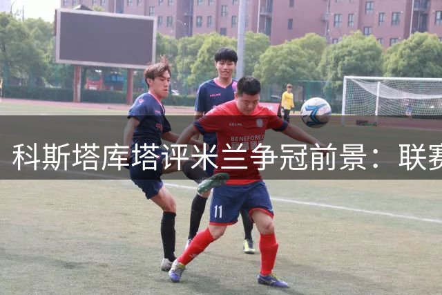科斯塔库塔评米兰争冠前景：联赛无望 欧联与尤文并称最强